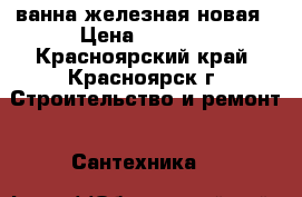 ванна железная новая › Цена ­ 1 500 - Красноярский край, Красноярск г. Строительство и ремонт » Сантехника   